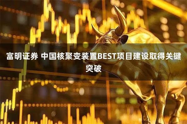 富明证券 中国核聚变装置BEST项目建设取得关键突破