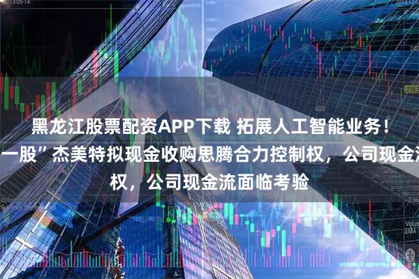 黑龙江股票配资APP下载 拓展人工智能业务！“手机壳第一股”杰美特拟现金收购思腾合力控制权，公司现金流面临考验