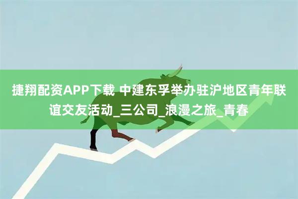 捷翔配资APP下载 中建东孚举办驻沪地区青年联谊交友活动_三公司_浪漫之旅_青春