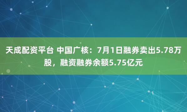 天成配资平台 中国广核：7月1日融券卖出5.78万股，融资融券余额5.75亿元