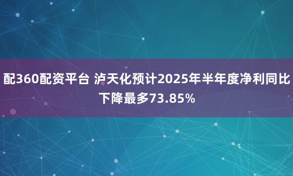 配360配资平台 泸天化预计2025年半年度净利同比下降最多73.85%