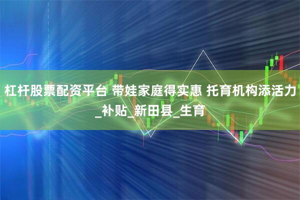 杠杆股票配资平台 带娃家庭得实惠 托育机构添活力_补贴_新田县_生育