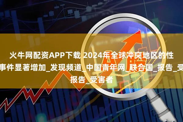 火牛网配资APP下载 2024年全球冲突地区的性暴力事件显著增加_发现频道_中国青年网_联合国_报告_受害者