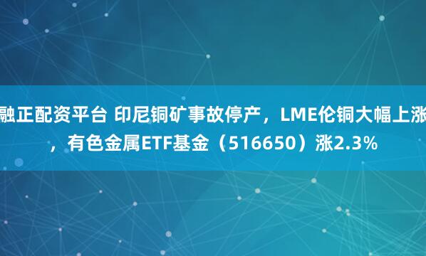 融正配资平台 印尼铜矿事故停产，LME伦铜大幅上涨，有色金属ETF基金（516650）涨2.3%