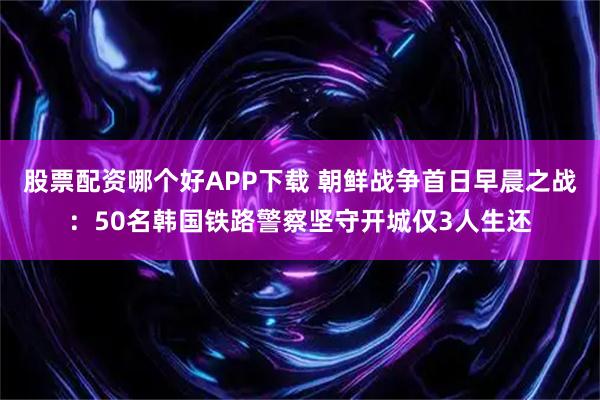 股票配资哪个好APP下载 朝鲜战争首日早晨之战：50名韩国铁路警察坚守开城仅3人生还