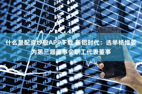 什么是配资炒股APP下载 新铝时代：选举杨维晏为第三届董事会职工代表董事
