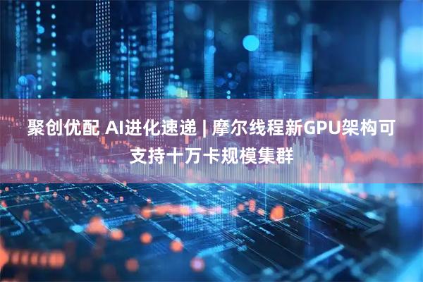 聚创优配 AI进化速递 | 摩尔线程新GPU架构可支持十万卡规模集群