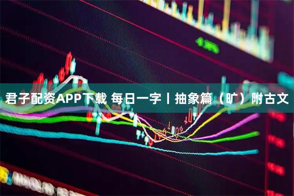 君子配资APP下载 每日一字丨抽象篇（旷）附古文