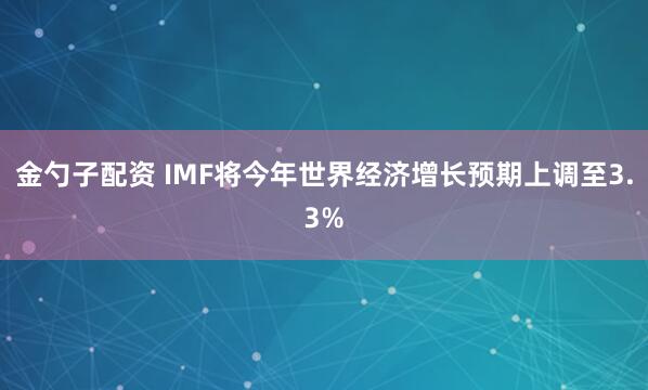 金勺子配资 IMF将今年世界经济增长预期上调至3.3%