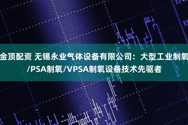 金顶配资 无锡永业气体设备有限公司：大型工业制氧/PSA制氧/VPSA制氧设备技术先驱者