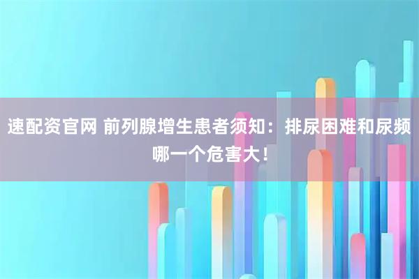速配资官网 前列腺增生患者须知：排尿困难和尿频哪一个危害大！