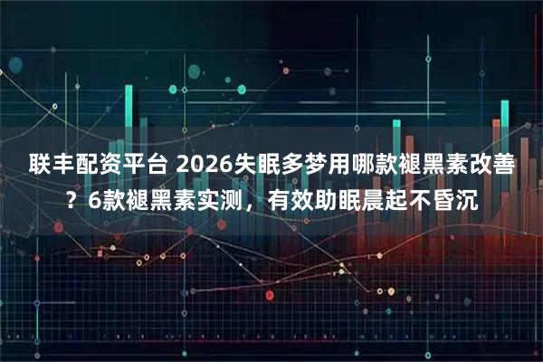 联丰配资平台 2026失眠多梦用哪款褪黑素改善？6款褪黑素实测，有效助眠晨起不昏沉