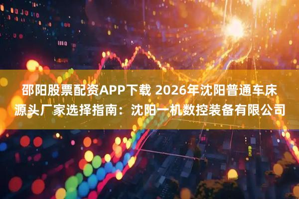 邵阳股票配资APP下载 2026年沈阳普通车床源头厂家选择指南：沈阳一机数控装备有限公司