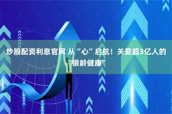 炒股配资利息官网 从“心”启航！关爱超3亿人的“银龄健康”