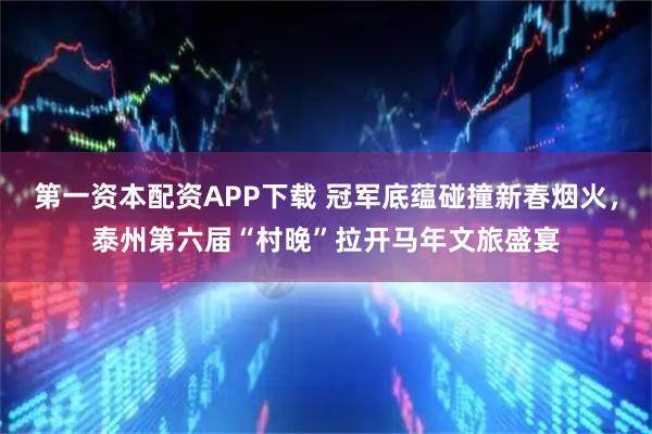 第一资本配资APP下载 冠军底蕴碰撞新春烟火，泰州第六届“村晚”拉开马年文旅盛宴