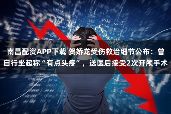 南昌配资APP下载 贺娇龙受伤救治细节公布：曾自行坐起称“有点头疼”，送医后接受2次开颅手术
