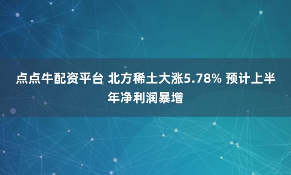点点牛配资平台 北方稀土大涨5.78% 预计上半年净利润暴增