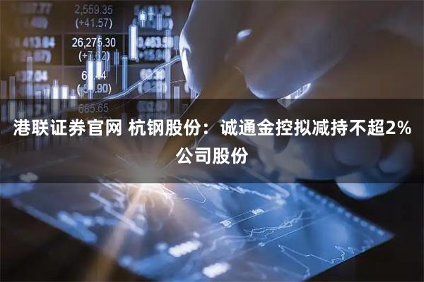 港联证券官网 杭钢股份：诚通金控拟减持不超2%公司股份