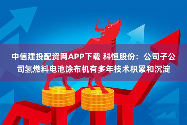 中信建投配资网APP下载 科恒股份：公司子公司氢燃料电池涂布机有多年技术积累和沉淀