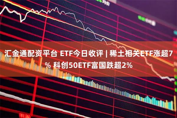 汇金通配资平台 ETF今日收评 | 稀土相关ETF涨超7% 科创50ETF富国跌超2%