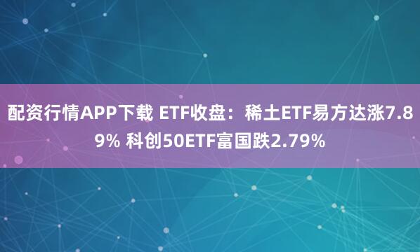 配资行情APP下载 ETF收盘：稀土ETF易方达涨7.89% 科创50ETF富国跌2.79%