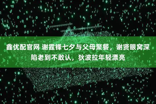 鑫优配官网 谢霆锋七夕与父母聚餐，谢贤眼窝深陷老到不敢认，狄波拉年轻漂亮