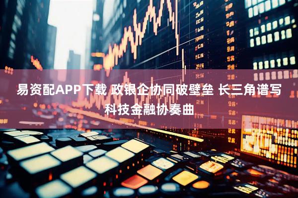 易资配APP下载 政银企协同破壁垒 长三角谱写科技金融协奏曲