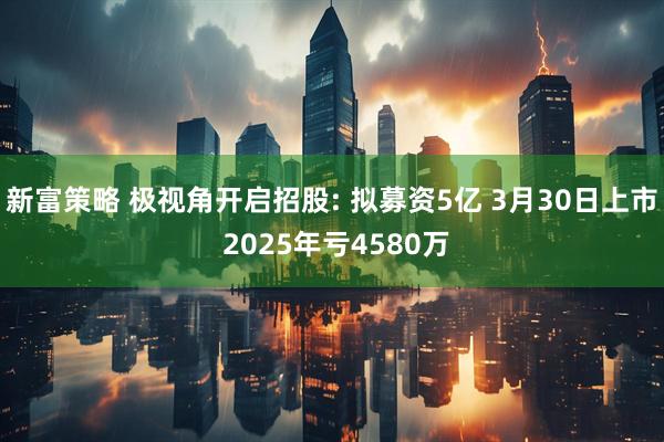 新富策略 极视角开启招股: 拟募资5亿 3月30日上市 2025年亏4580万