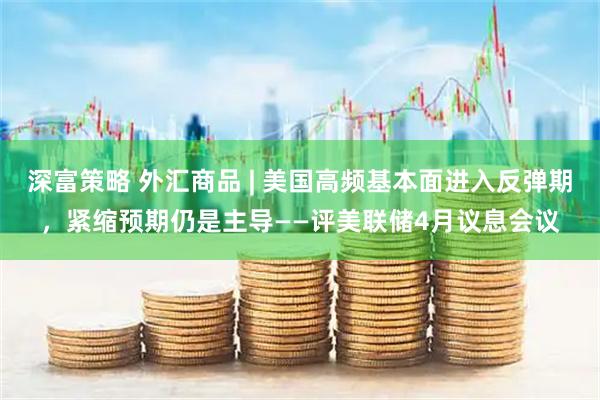 深富策略 外汇商品 | 美国高频基本面进入反弹期，紧缩预期仍是主导——评美联储4月议息会议